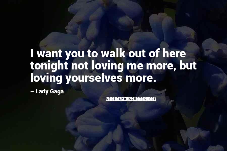 Lady Gaga Quotes: I want you to walk out of here tonight not loving me more, but loving yourselves more.