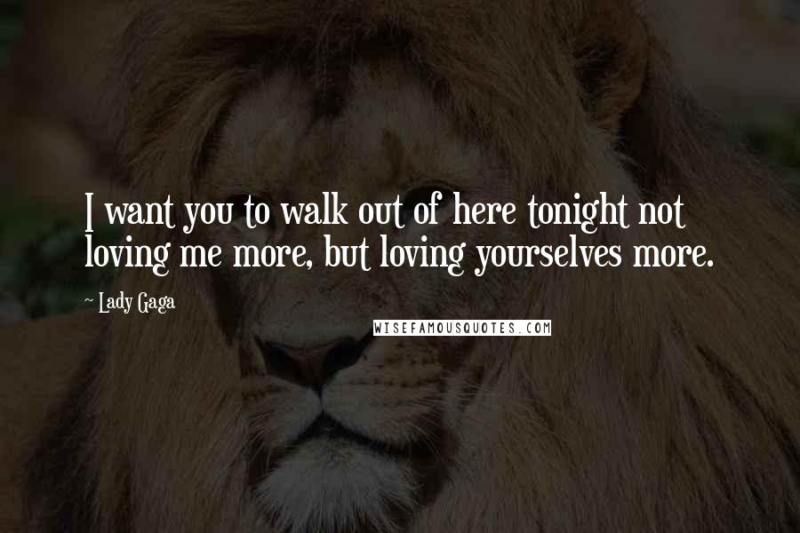 Lady Gaga Quotes: I want you to walk out of here tonight not loving me more, but loving yourselves more.