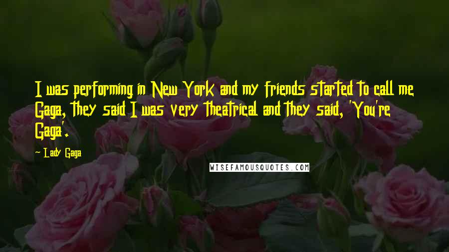 Lady Gaga Quotes: I was performing in New York and my friends started to call me Gaga, they said I was very theatrical and they said, 'You're Gaga'.