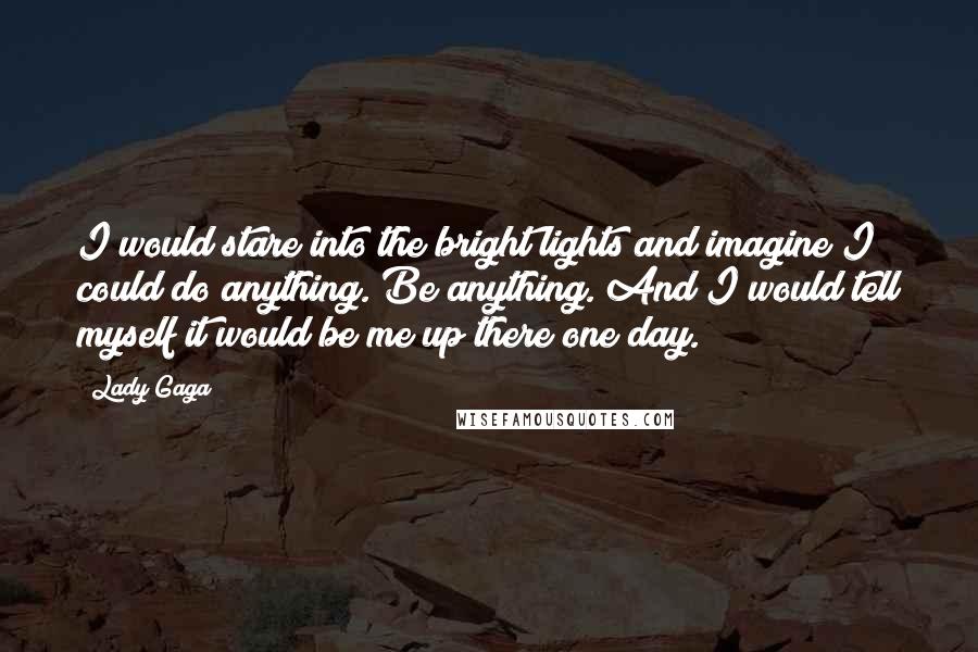 Lady Gaga Quotes: I would stare into the bright lights and imagine I could do anything. Be anything. And I would tell myself it would be me up there one day.