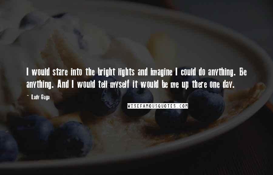 Lady Gaga Quotes: I would stare into the bright lights and imagine I could do anything. Be anything. And I would tell myself it would be me up there one day.