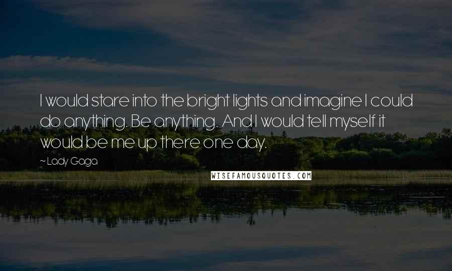 Lady Gaga Quotes: I would stare into the bright lights and imagine I could do anything. Be anything. And I would tell myself it would be me up there one day.