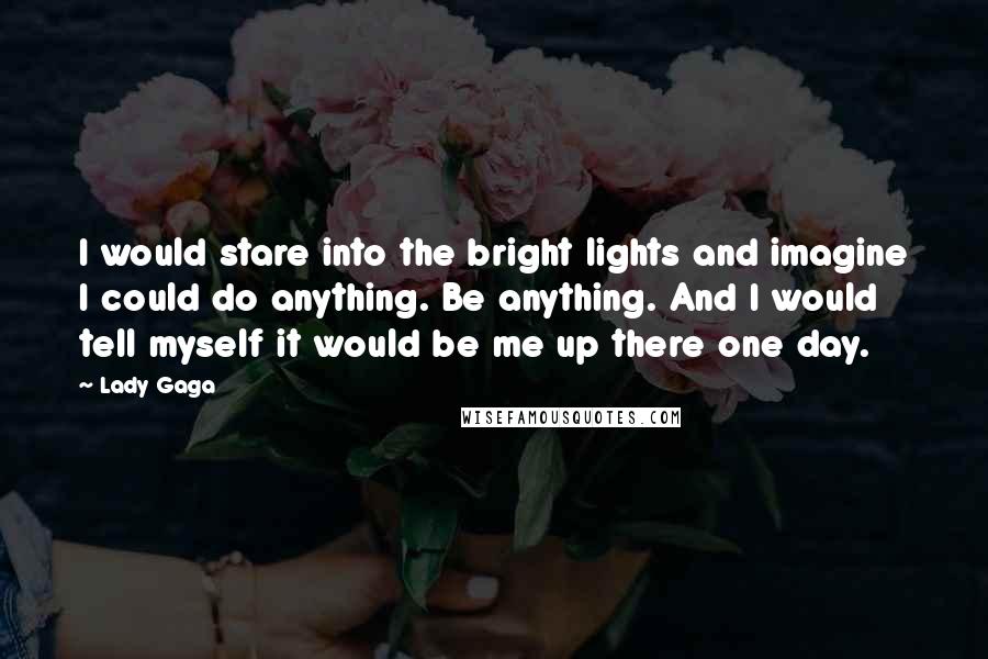 Lady Gaga Quotes: I would stare into the bright lights and imagine I could do anything. Be anything. And I would tell myself it would be me up there one day.
