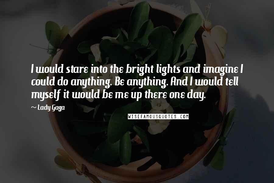 Lady Gaga Quotes: I would stare into the bright lights and imagine I could do anything. Be anything. And I would tell myself it would be me up there one day.