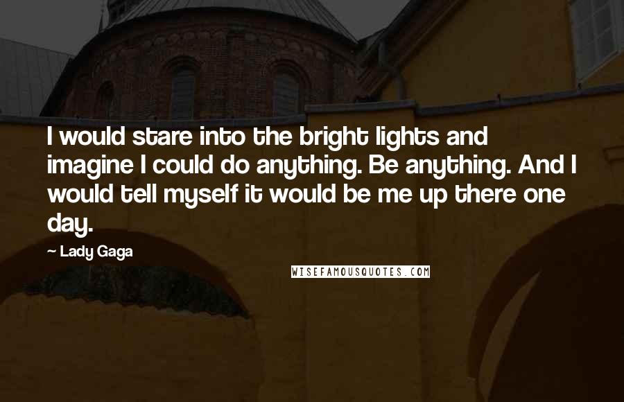 Lady Gaga Quotes: I would stare into the bright lights and imagine I could do anything. Be anything. And I would tell myself it would be me up there one day.