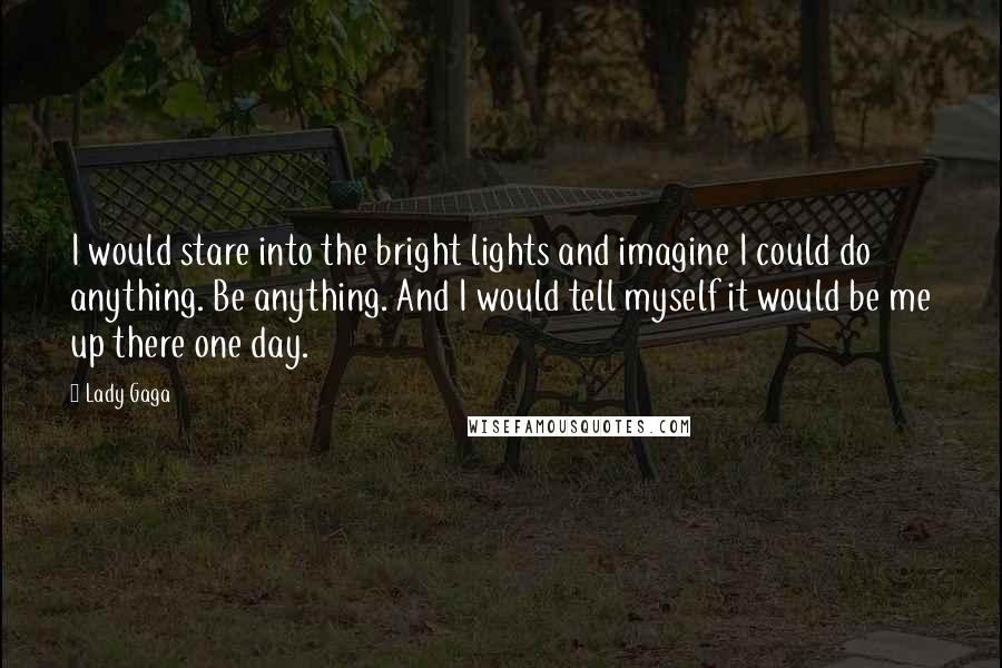 Lady Gaga Quotes: I would stare into the bright lights and imagine I could do anything. Be anything. And I would tell myself it would be me up there one day.