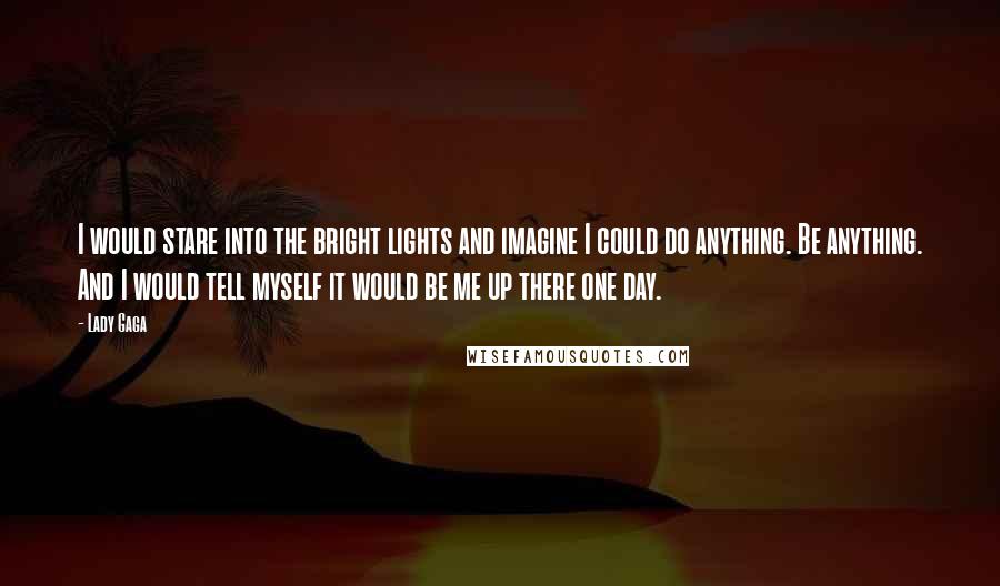 Lady Gaga Quotes: I would stare into the bright lights and imagine I could do anything. Be anything. And I would tell myself it would be me up there one day.