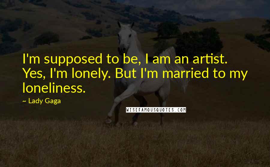 Lady Gaga Quotes: I'm supposed to be, I am an artist. Yes, I'm lonely. But I'm married to my loneliness.