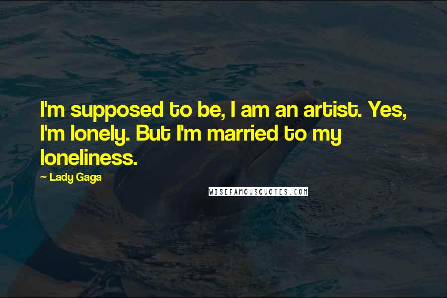 Lady Gaga Quotes: I'm supposed to be, I am an artist. Yes, I'm lonely. But I'm married to my loneliness.