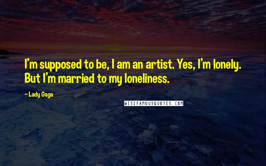 Lady Gaga Quotes: I'm supposed to be, I am an artist. Yes, I'm lonely. But I'm married to my loneliness.