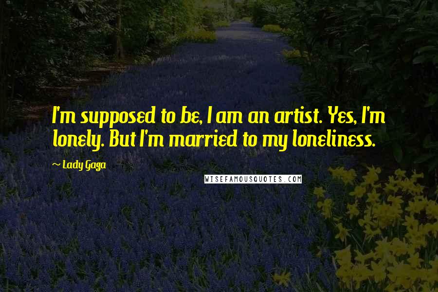 Lady Gaga Quotes: I'm supposed to be, I am an artist. Yes, I'm lonely. But I'm married to my loneliness.