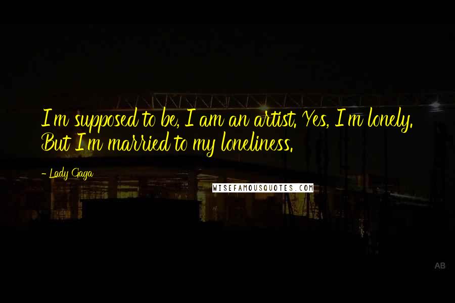 Lady Gaga Quotes: I'm supposed to be, I am an artist. Yes, I'm lonely. But I'm married to my loneliness.