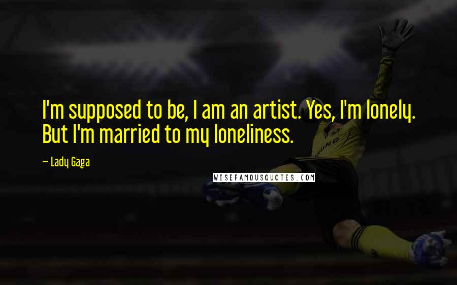 Lady Gaga Quotes: I'm supposed to be, I am an artist. Yes, I'm lonely. But I'm married to my loneliness.