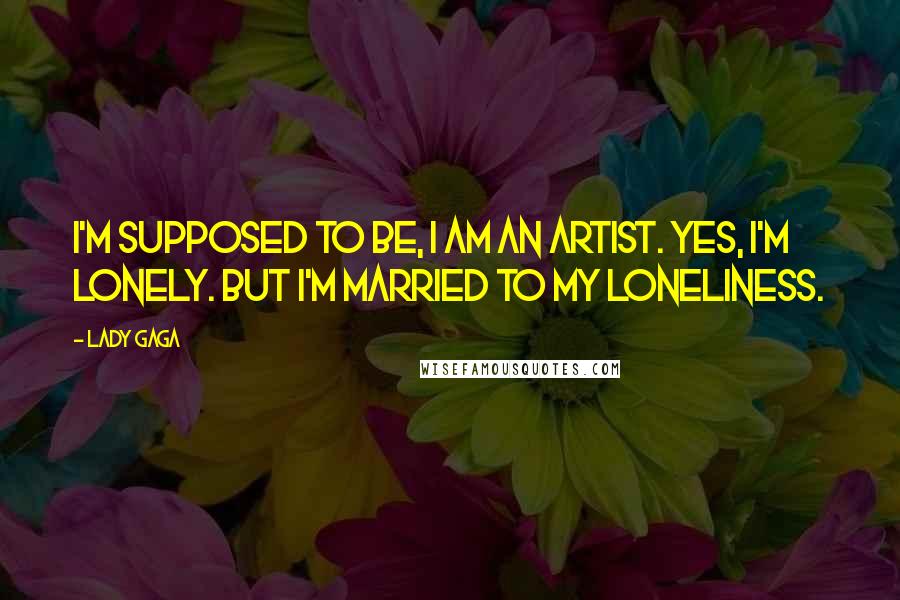 Lady Gaga Quotes: I'm supposed to be, I am an artist. Yes, I'm lonely. But I'm married to my loneliness.