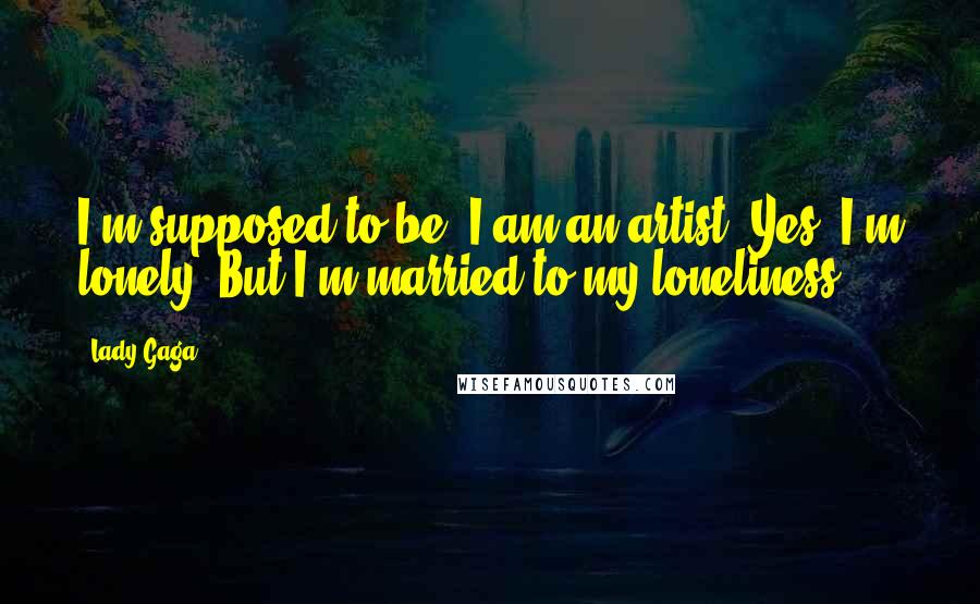 Lady Gaga Quotes: I'm supposed to be, I am an artist. Yes, I'm lonely. But I'm married to my loneliness.