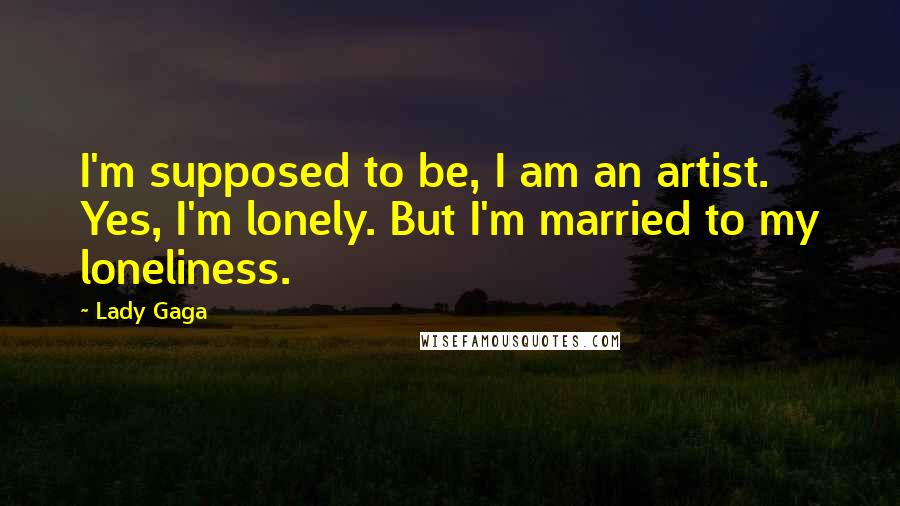 Lady Gaga Quotes: I'm supposed to be, I am an artist. Yes, I'm lonely. But I'm married to my loneliness.