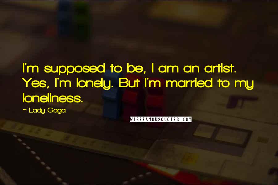 Lady Gaga Quotes: I'm supposed to be, I am an artist. Yes, I'm lonely. But I'm married to my loneliness.