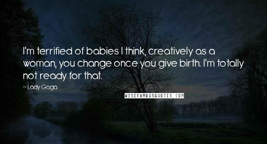 Lady Gaga Quotes: I'm terrified of babies I think, creatively as a woman, you change once you give birth. I'm totally not ready for that.