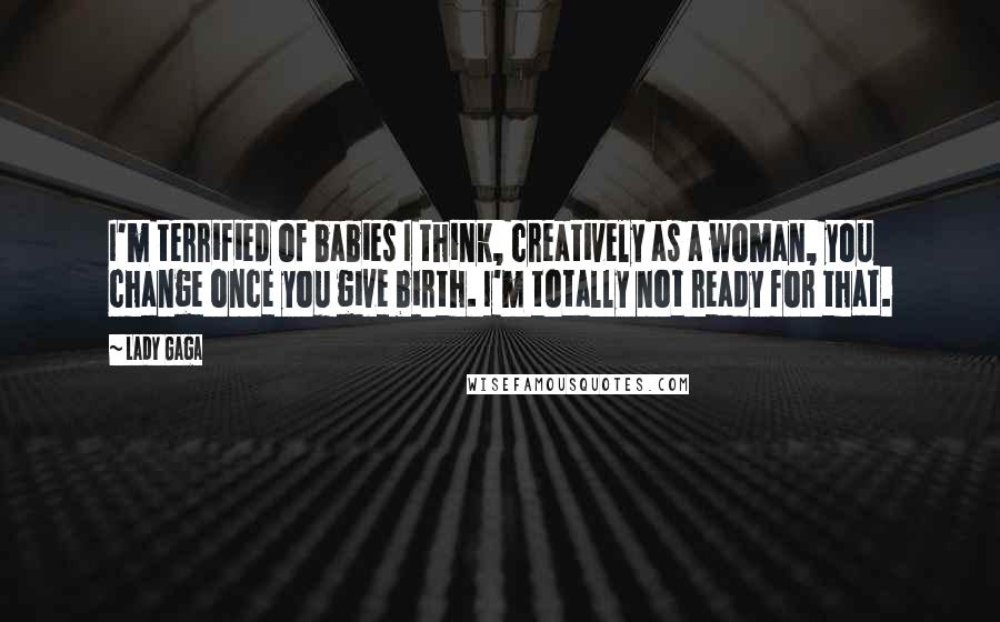 Lady Gaga Quotes: I'm terrified of babies I think, creatively as a woman, you change once you give birth. I'm totally not ready for that.