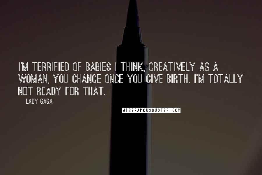 Lady Gaga Quotes: I'm terrified of babies I think, creatively as a woman, you change once you give birth. I'm totally not ready for that.