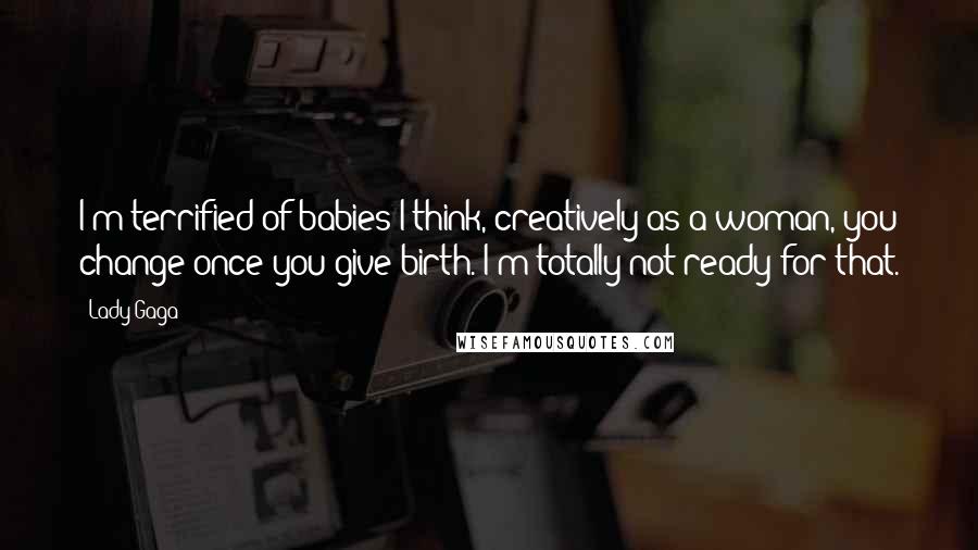 Lady Gaga Quotes: I'm terrified of babies I think, creatively as a woman, you change once you give birth. I'm totally not ready for that.