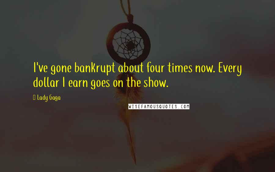 Lady Gaga Quotes: I've gone bankrupt about four times now. Every dollar I earn goes on the show.