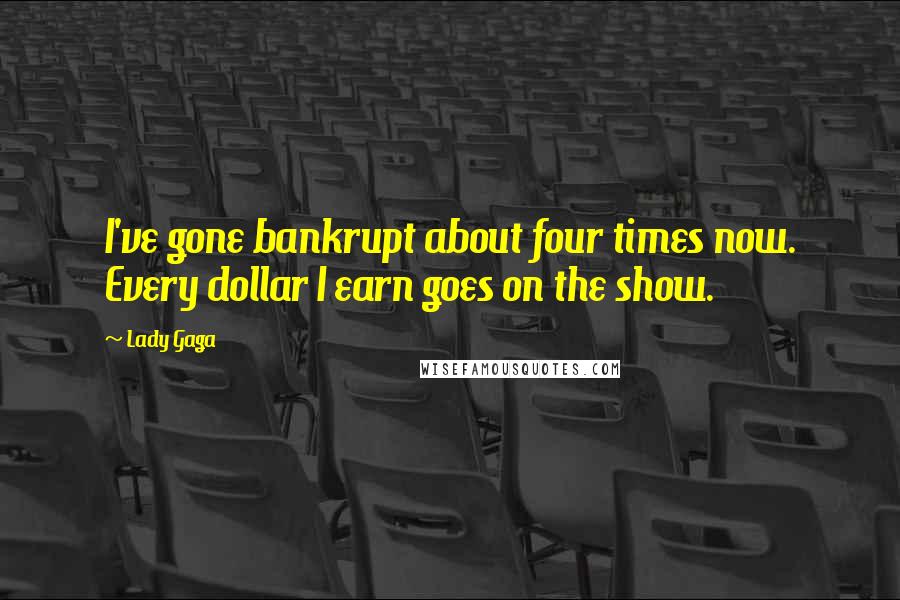 Lady Gaga Quotes: I've gone bankrupt about four times now. Every dollar I earn goes on the show.