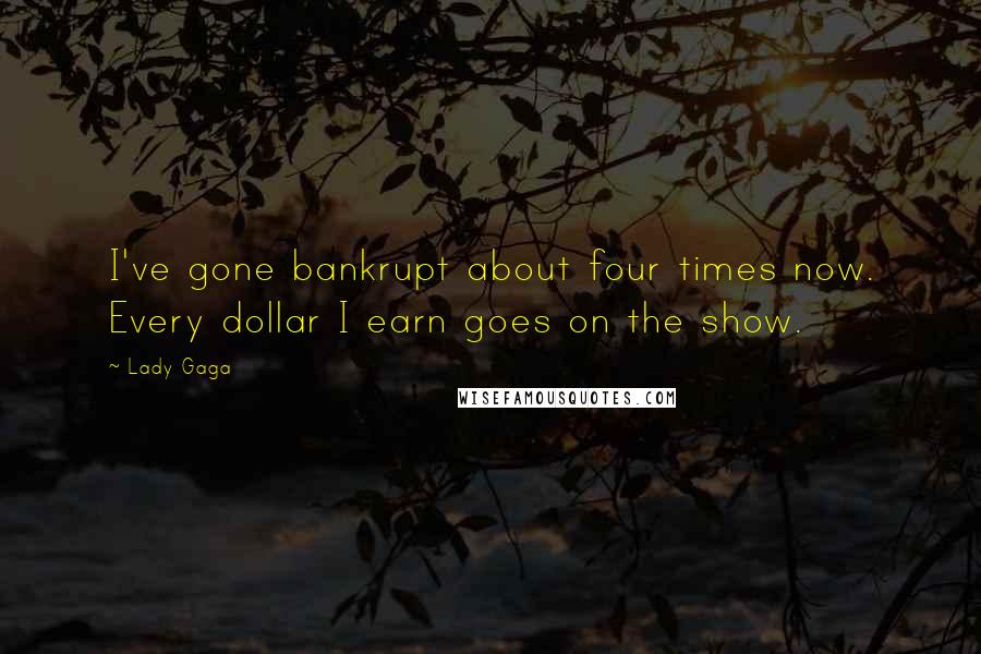 Lady Gaga Quotes: I've gone bankrupt about four times now. Every dollar I earn goes on the show.