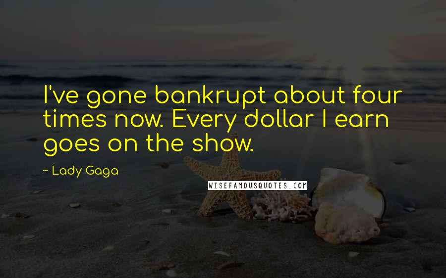 Lady Gaga Quotes: I've gone bankrupt about four times now. Every dollar I earn goes on the show.