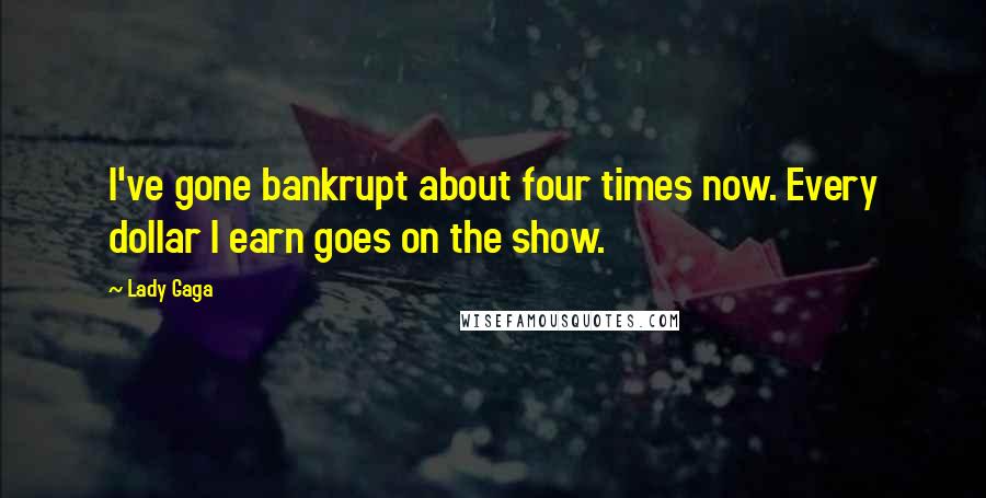 Lady Gaga Quotes: I've gone bankrupt about four times now. Every dollar I earn goes on the show.