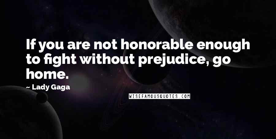 Lady Gaga Quotes: If you are not honorable enough to fight without prejudice, go home.