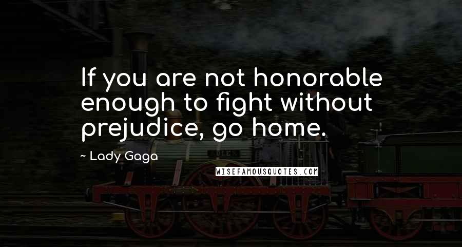 Lady Gaga Quotes: If you are not honorable enough to fight without prejudice, go home.