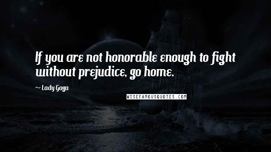 Lady Gaga Quotes: If you are not honorable enough to fight without prejudice, go home.