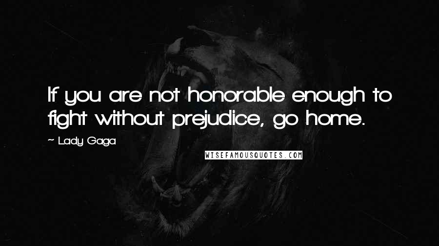 Lady Gaga Quotes: If you are not honorable enough to fight without prejudice, go home.