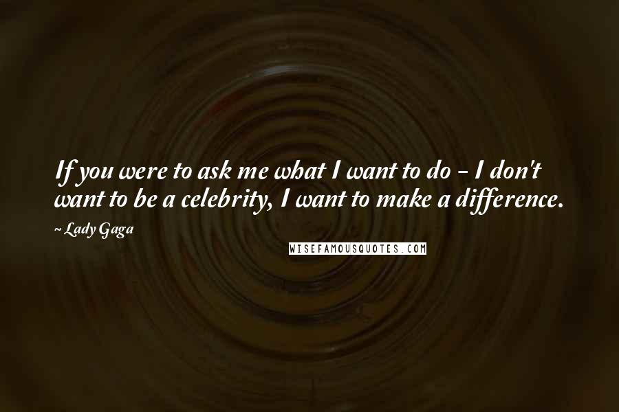 Lady Gaga Quotes: If you were to ask me what I want to do - I don't want to be a celebrity, I want to make a difference.