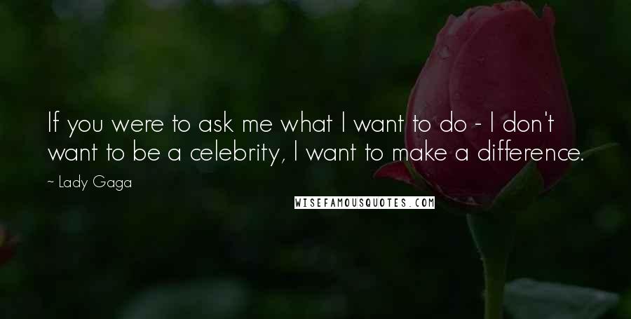 Lady Gaga Quotes: If you were to ask me what I want to do - I don't want to be a celebrity, I want to make a difference.