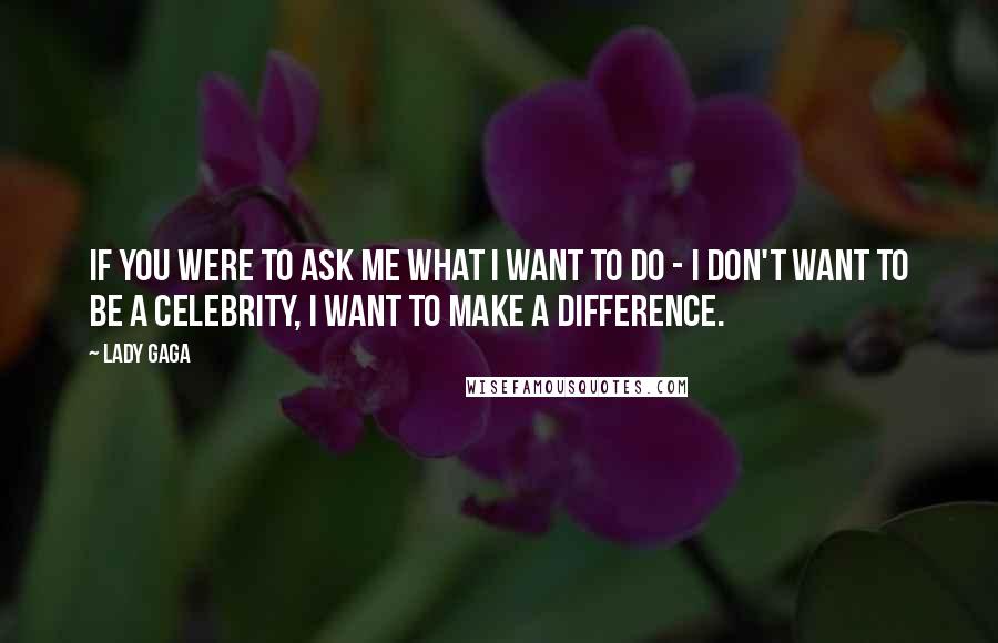 Lady Gaga Quotes: If you were to ask me what I want to do - I don't want to be a celebrity, I want to make a difference.