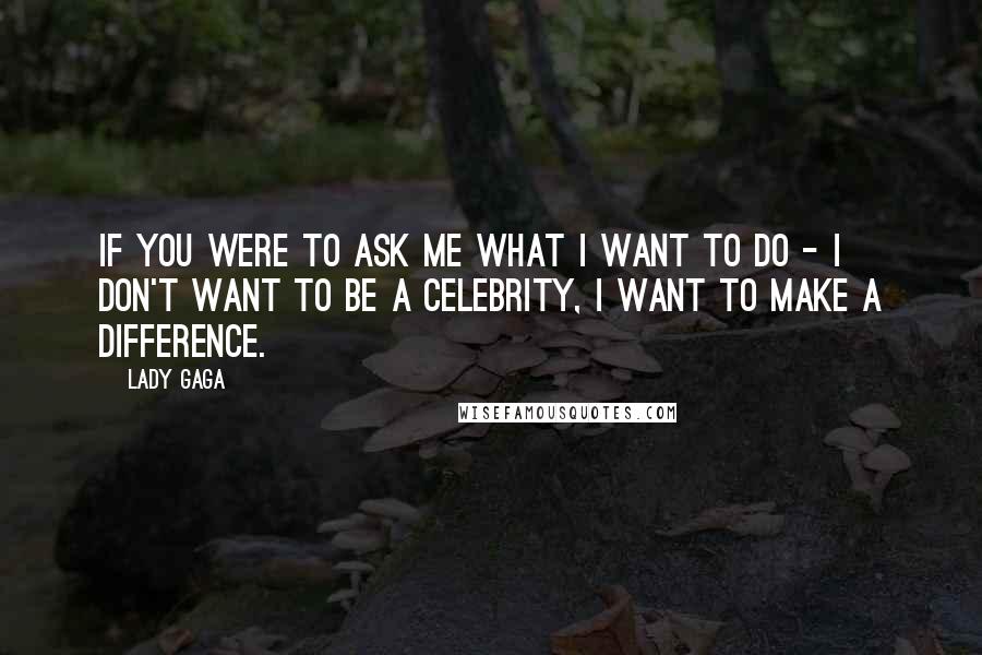 Lady Gaga Quotes: If you were to ask me what I want to do - I don't want to be a celebrity, I want to make a difference.