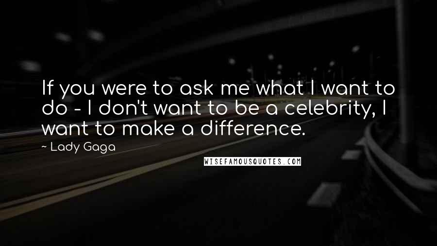 Lady Gaga Quotes: If you were to ask me what I want to do - I don't want to be a celebrity, I want to make a difference.