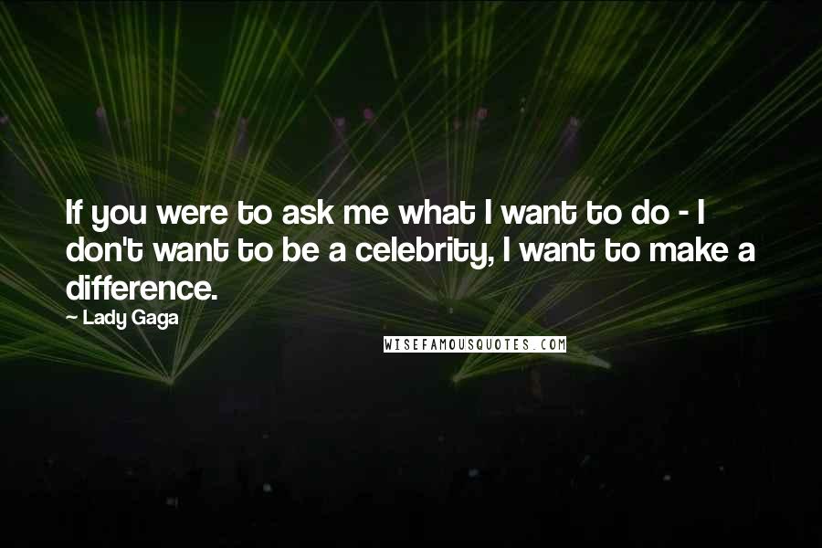Lady Gaga Quotes: If you were to ask me what I want to do - I don't want to be a celebrity, I want to make a difference.