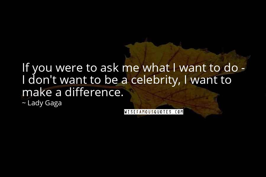 Lady Gaga Quotes: If you were to ask me what I want to do - I don't want to be a celebrity, I want to make a difference.