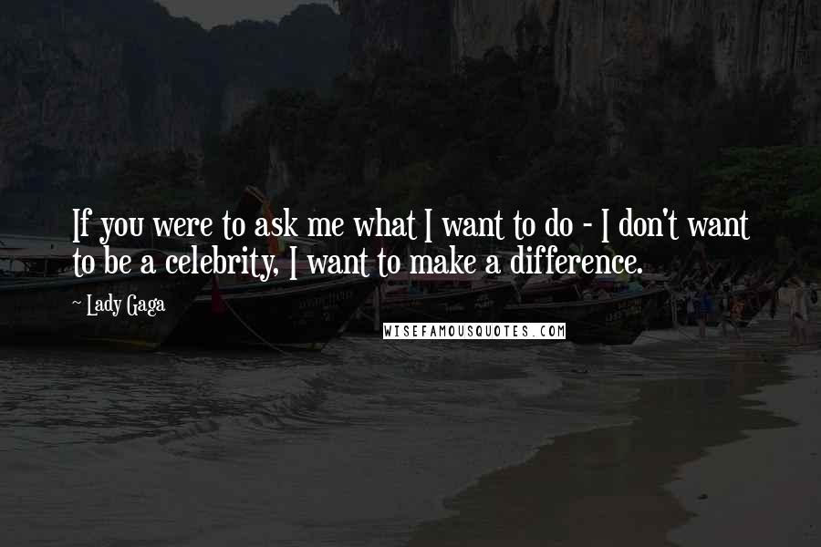 Lady Gaga Quotes: If you were to ask me what I want to do - I don't want to be a celebrity, I want to make a difference.