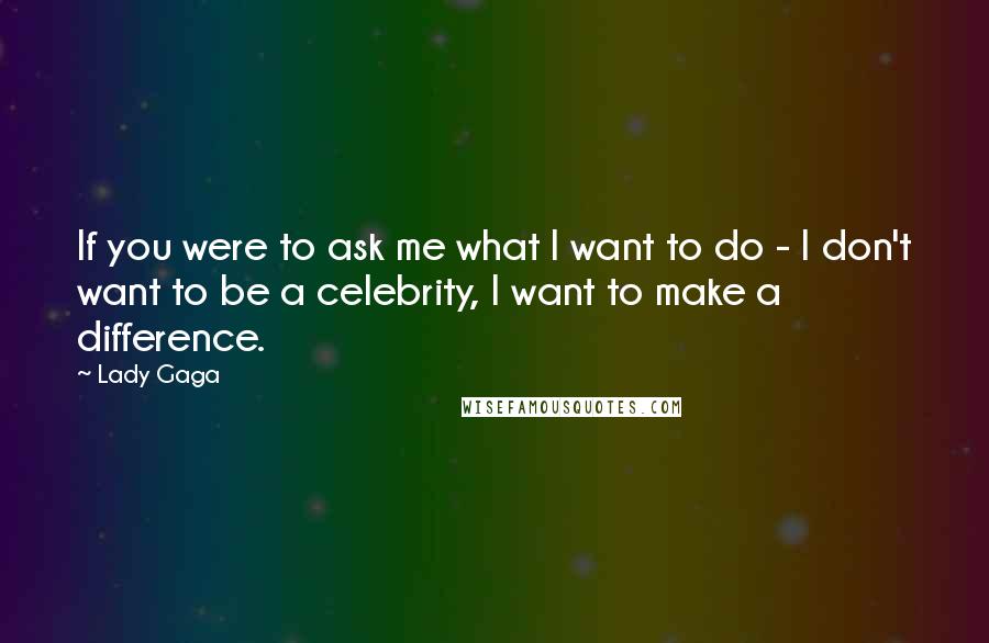 Lady Gaga Quotes: If you were to ask me what I want to do - I don't want to be a celebrity, I want to make a difference.