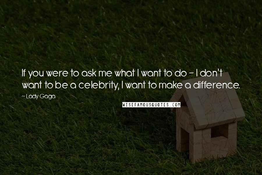 Lady Gaga Quotes: If you were to ask me what I want to do - I don't want to be a celebrity, I want to make a difference.