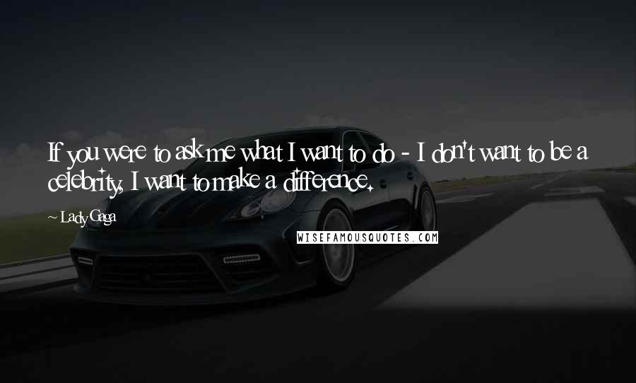 Lady Gaga Quotes: If you were to ask me what I want to do - I don't want to be a celebrity, I want to make a difference.