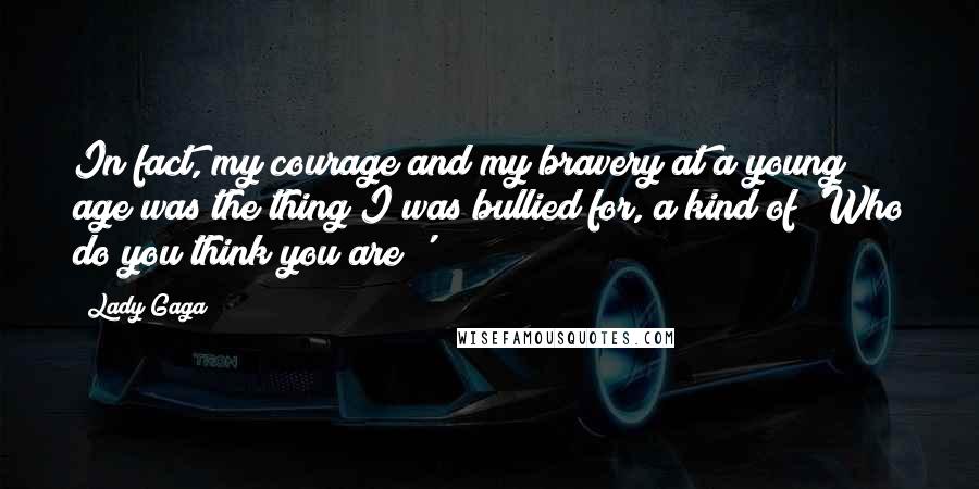 Lady Gaga Quotes: In fact, my courage and my bravery at a young age was the thing I was bullied for, a kind of 'Who do you think you are?'