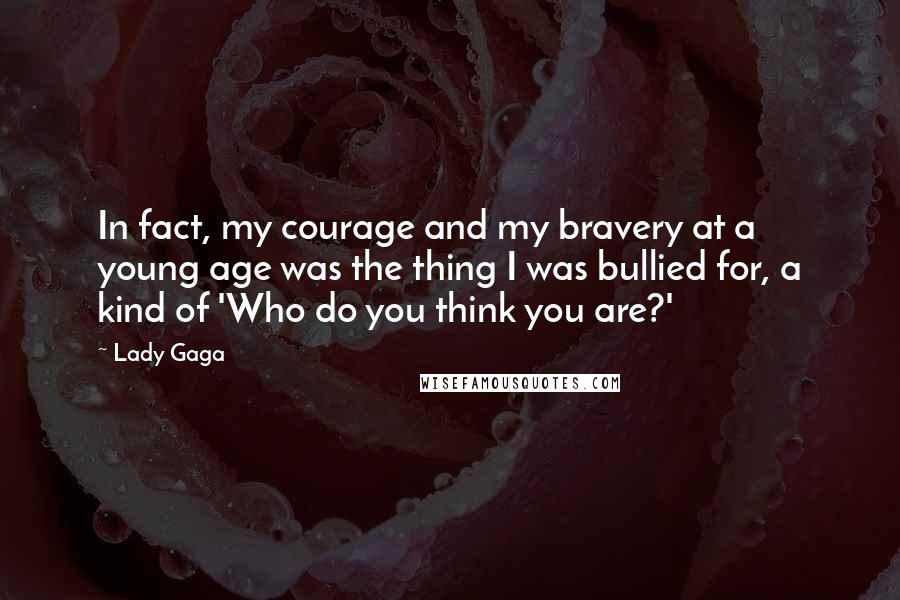 Lady Gaga Quotes: In fact, my courage and my bravery at a young age was the thing I was bullied for, a kind of 'Who do you think you are?'