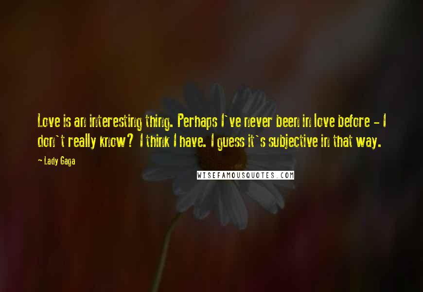 Lady Gaga Quotes: Love is an interesting thing. Perhaps I've never been in love before - I don't really know? I think I have. I guess it's subjective in that way.