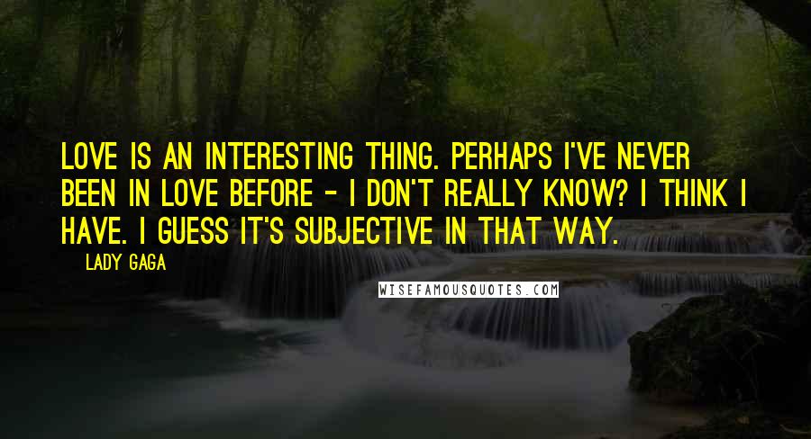 Lady Gaga Quotes: Love is an interesting thing. Perhaps I've never been in love before - I don't really know? I think I have. I guess it's subjective in that way.