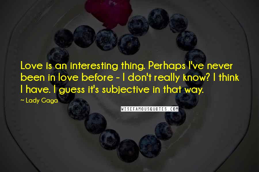 Lady Gaga Quotes: Love is an interesting thing. Perhaps I've never been in love before - I don't really know? I think I have. I guess it's subjective in that way.